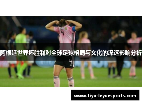 阿根廷世界杯胜利对全球足球格局与文化的深远影响分析