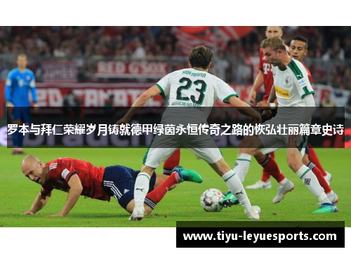 罗本与拜仁荣耀岁月铸就德甲绿茵永恒传奇之路的恢弘壮丽篇章史诗 罗本与拜仁荣耀岁月铸就德甲绿茵永恒传奇之路的恢弘壮丽篇章史诗
