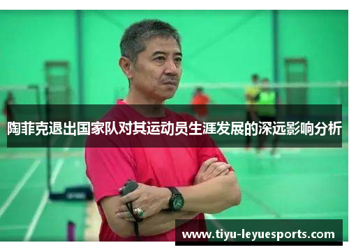 陶菲克退出国家队对其运动员生涯发展的深远影响分析 陶菲克退出国家队对其运动员生涯发展的深远影响分析