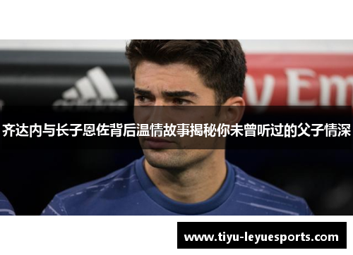 齐达内与长子恩佐背后温情故事揭秘你未曾听过的父子情深 齐达内与长子恩佐背后温情故事揭秘你未曾听过的父子情深