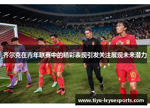 齐尔克在青年联赛中的精彩表现引发关注展现未来潜力 齐尔克在青年联赛中的精彩表现引发关注展现未来潜力