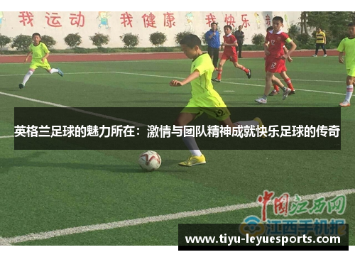 英格兰足球的魅力所在:激情与团队精神成就快乐足球的传奇 英格兰足球的魅力所在:激情与团队精神成就快乐足球的传奇