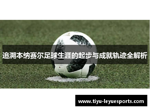 追溯本纳赛尔足球生涯的起步与成就轨迹全解析 追溯本纳赛尔足球生涯的起步与成就轨迹全解析