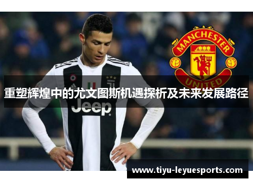 重塑辉煌中的尤文图斯机遇探析及未来发展路径 重塑辉煌中的尤文图斯机遇探析及未来发展路径