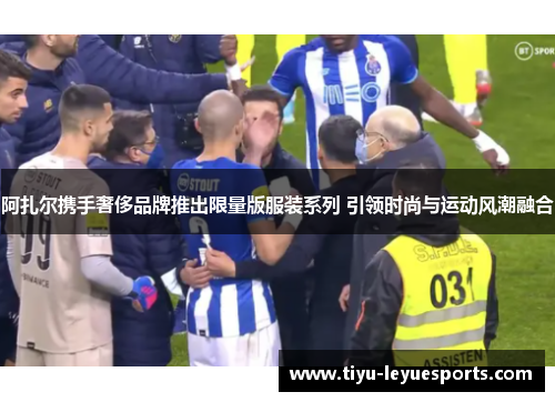 阿扎尔携手奢侈品牌推出限量版服装系列 引领时尚与运动风潮融合 阿扎尔携手奢侈品牌推出限量版服装系列 引领时尚与运动风潮融合