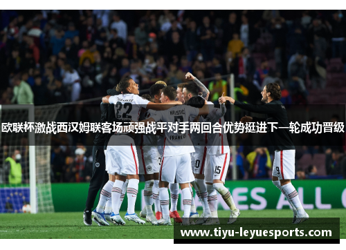 欧联杯激战西汉姆联客场顽强战平对手两回合优势挺进下一轮成功晋级 欧联杯激战西汉姆联客场顽强战平对手两回合优势挺进下一轮成功晋级