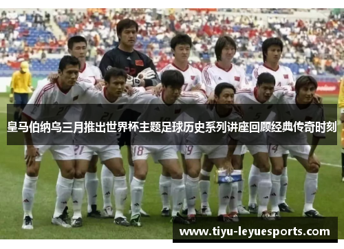 皇马伯纳乌三月推出世界杯主题足球历史系列讲座回顾经典传奇时刻 皇马伯纳乌三月推出世界杯主题足球历史系列讲座回顾经典传奇时刻