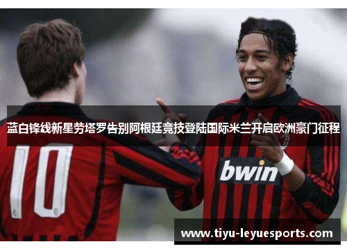 蓝白锋线新星劳塔罗告别阿根廷竞技登陆国际米兰开启欧洲豪门征程 蓝白锋线新星劳塔罗告别阿根廷竞技登陆国际米兰开启欧洲豪门征程