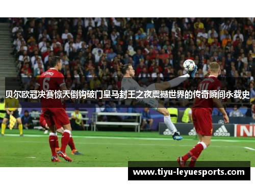 贝尔欧冠决赛惊天倒钩破门皇马封王之夜震撼世界的传奇瞬间永载史 贝尔欧冠决赛惊天倒钩破门皇马封王之夜震撼世界的传奇瞬间永载史