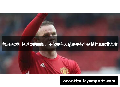 鲁尼谈对年轻球员的期望：不仅要有天赋更要有坚韧精神和职业态度