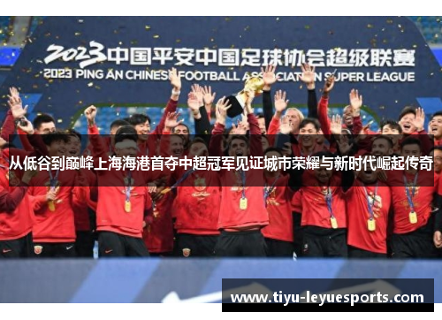 从低谷到巅峰上海海港首夺中超冠军见证城市荣耀与新时代崛起传奇