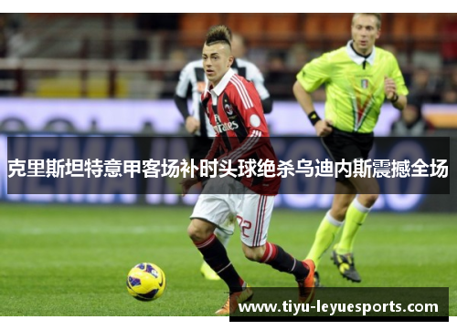 克里斯坦特意甲客场补时头球绝杀乌迪内斯震撼全场